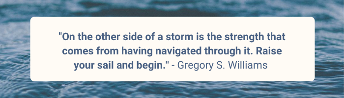 On the other side of a storm is the strength that comes from having navigated through it. Raise your sail and begin. Gregory S. Williams