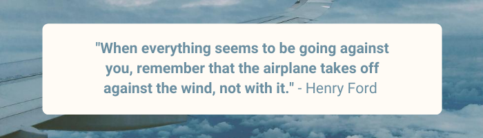 When everything seems to be going against you, remember that the airplane takes off against the wind, not with it. By Henry Ford